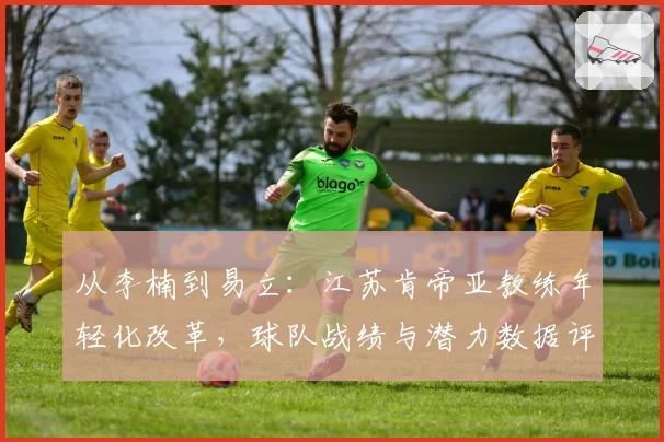 从李楠到易立：江苏肯帝亚教练年轻化改革，球队战绩与潜力数据评估