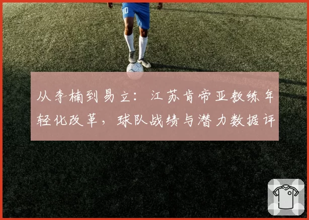 从李楠到易立：江苏肯帝亚教练年轻化改革，球队战绩与潜力数据评估