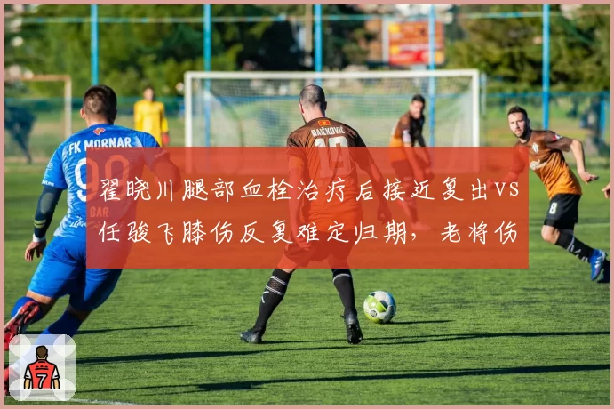 翟晓川腿部血栓治疗后接近复出vs任骏飞膝伤反复难定归期，老将伤病恢复轨迹对比