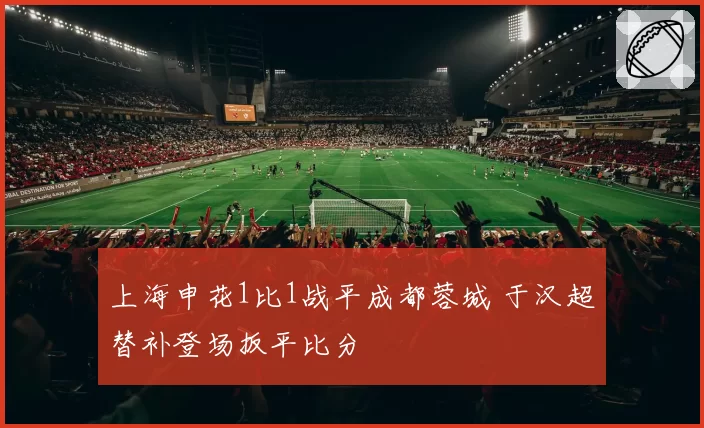 上海申花1比1战平成都蓉城 于汉超替补登场扳平比分