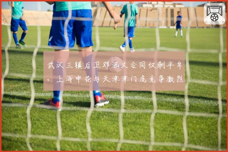 武汉三镇后卫邓涵文合同仅剩半年,上海申花与天津津门虎竞争激烈