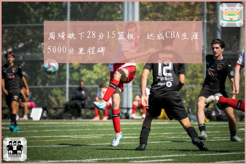 周琦砍下28分15篮板,达成CBA生涯5000分里程碑