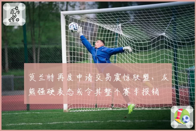 莫兰特再度申请交易震惊联盟，灰熊强硬表态或令其整个赛季报销