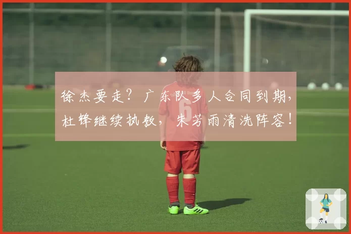 徐杰要走？广东队多人合同到期，杜锋继续执教，朱芳雨清洗阵容！