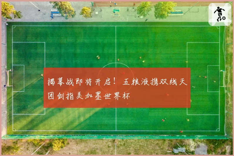 揭幕战即将开启！五粮液携双线天团剑指美加墨世界杯
