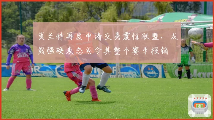 莫兰特再度申请交易震惊联盟，灰熊强硬表态或令其整个赛季报销