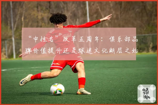 “中性名”改革五周年：俱乐部品牌价值提升还是球迷文化断层之始？