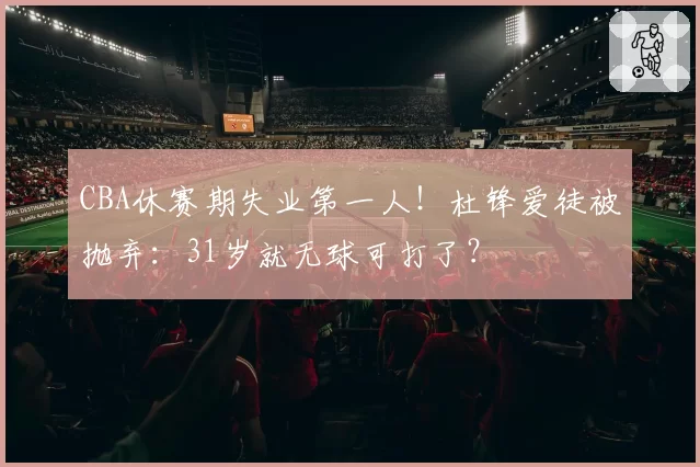 CBA休赛期失业第一人!杜锋爱徒被抛弃:31岁就无球可打了?