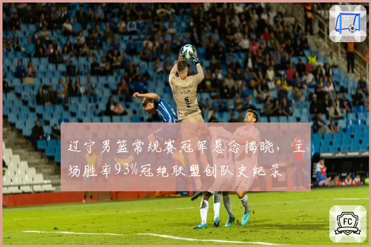 辽宁男篮常规赛冠军悬念揭晓,主场胜率93%冠绝联盟创队史纪录