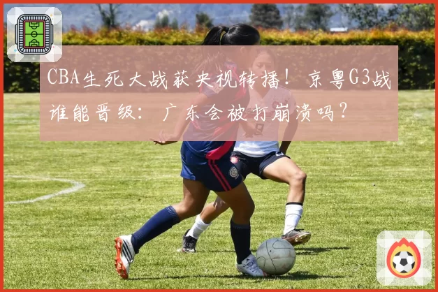 CBA生死大战获央视转播！京粤G3战谁能晋级：广东会被打崩溃吗？