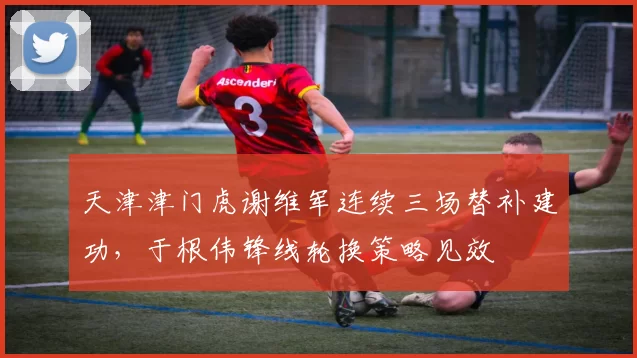 天津津门虎谢维军连续三场替补建功,于根伟锋线轮换策略见效