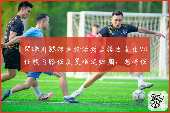 翟晓川腿部血栓治疗后接近复出vs任骏飞膝伤反复难定归期，老将伤病恢复轨迹对比