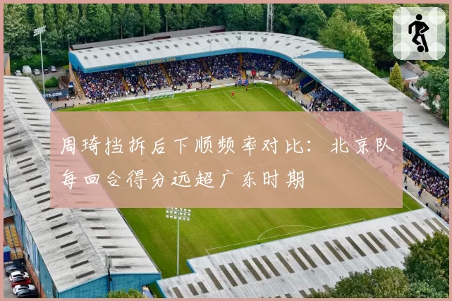 周琦挡拆后下顺频率对比：北京队每回合得分远超广东时期