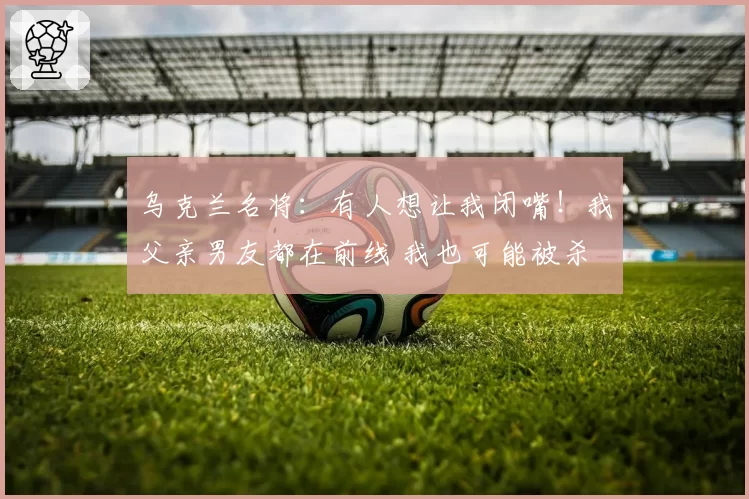 乌克兰名将:有人想让我闭嘴!我父亲男友都在前线 我也可能被杀