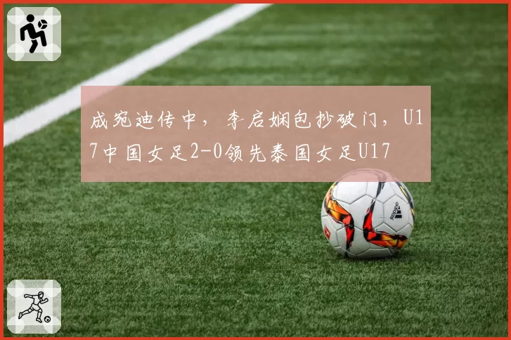 成宛迪传中，李启娴包抄破门，U17中国女足2-0领先泰国女足U17
