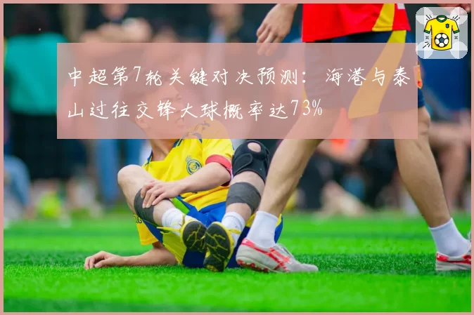 中超第7轮关键对决预测:海港与泰山过往交锋大球概率达73%