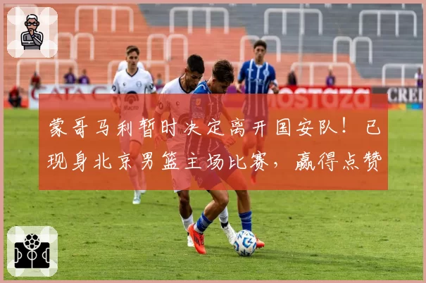 蒙哥马利暂时决定离开国安队！已现身北京男篮主场比赛，赢得点赞