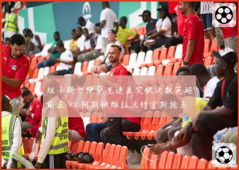 纽卡斯尔伊萨克速度突破次数英超前五 vs 阿斯顿维拉沃特金斯抢点能力前三，黑马锋线谁更锋利？