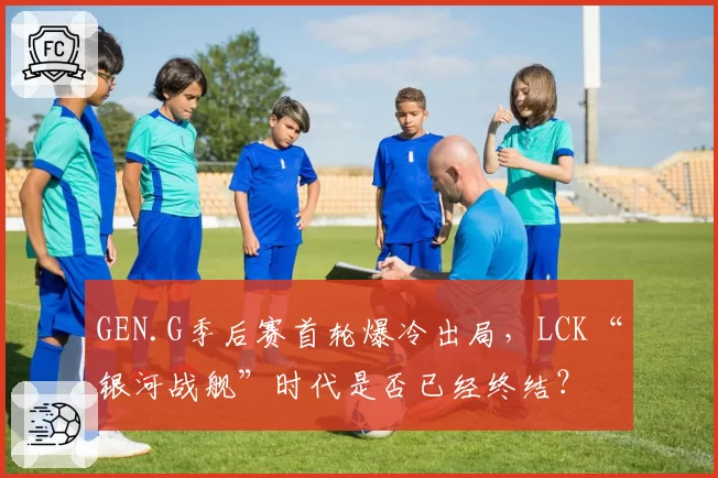 GEN.G季后赛首轮爆冷出局，LCK“银河战舰”时代是否已经终结？