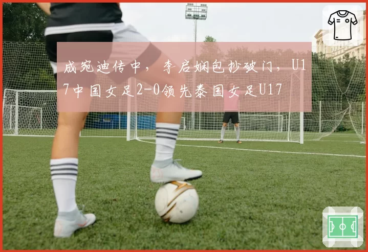 成宛迪传中，李启娴包抄破门，U17中国女足2-0领先泰国女足U17
