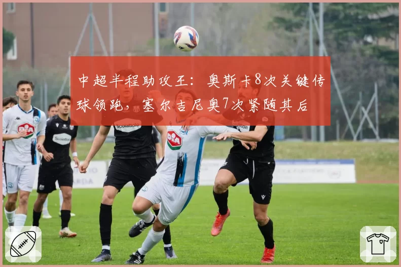 中超半程助攻王:奥斯卡8次关键传球领跑,塞尔吉尼奥7次紧随其后
