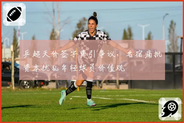 乒超天价签字费引争议，名宿痛批资本扰乱年轻球员价值观