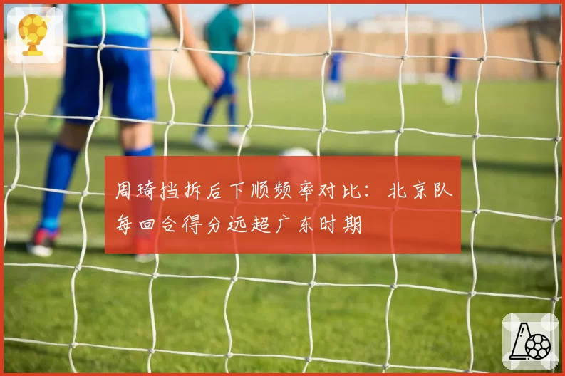 周琦挡拆后下顺频率对比:北京队每回合得分远超广东时期