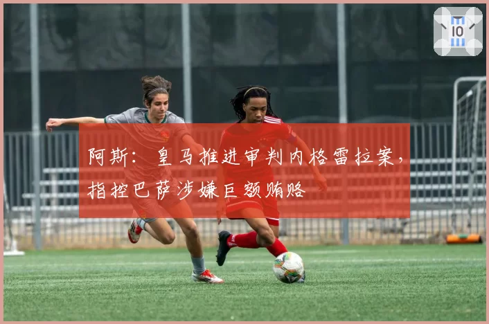 阿斯：皇马推进审判内格雷拉案，指控巴萨涉嫌巨额贿赂