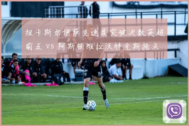 纽卡斯尔伊萨克速度突破次数英超前五 vs 阿斯顿维拉沃特金斯抢点能力前三，黑马锋线谁更锋利？