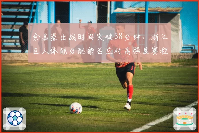 余嘉豪出战时间突破38分钟，浙江巨人体能分配能否应对高强度赛程？