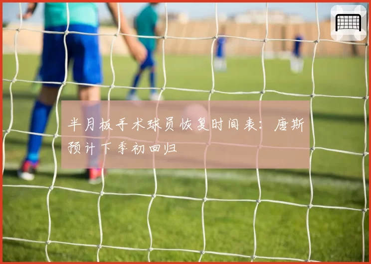 半月板手术球员恢复时间表：唐斯预计下季初回归