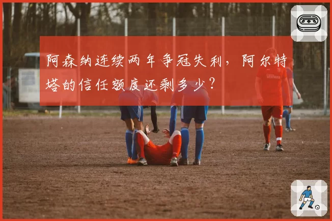 阿森纳连续两年争冠失利，阿尔特塔的信任额度还剩多少？