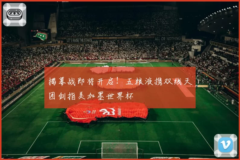 揭幕战即将开启！五粮液携双线天团剑指美加墨世界杯