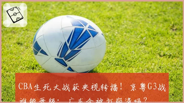 CBA生死大战获央视转播！京粤G3战谁能晋级：广东会被打崩溃吗？