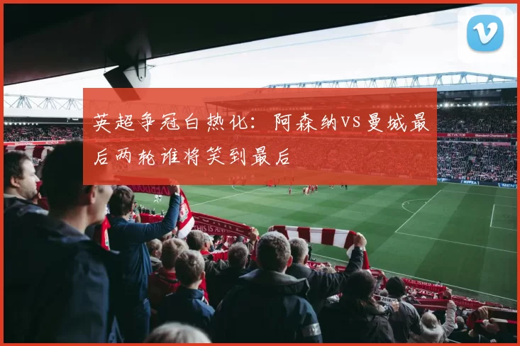 英超争冠白热化:阿森纳vs曼城最后两轮谁将笑到最后
