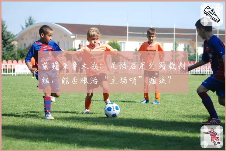 前瞻京鲁大战：足协启用外籍裁判组，能否根治“主场哨”痼疾？