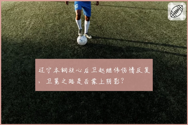 辽宁本钢核心后卫赵继伟伤情反复,卫冕之路是否蒙上阴影?