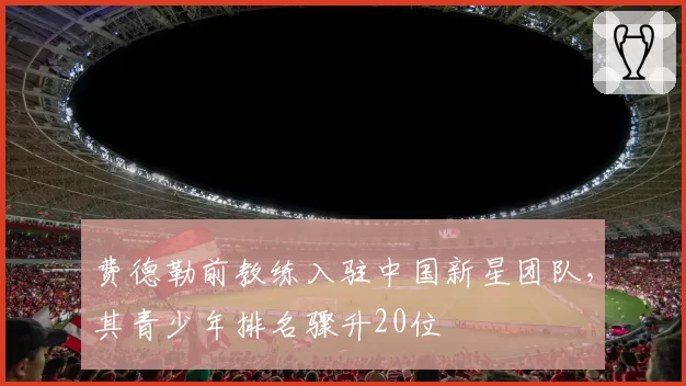 费德勒前教练入驻中国新星团队，其青少年排名骤升20位