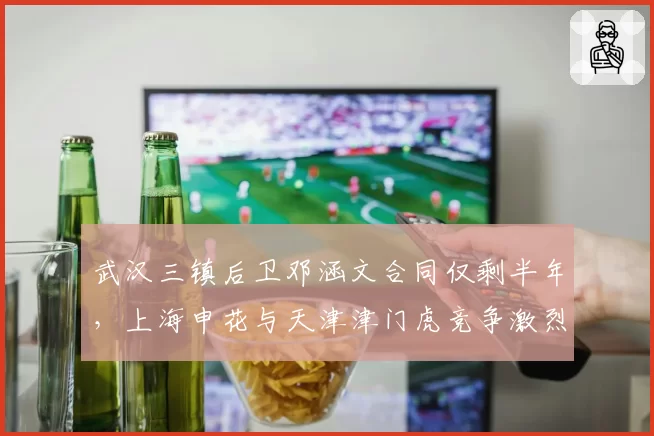 武汉三镇后卫邓涵文合同仅剩半年,上海申花与天津津门虎竞争激烈