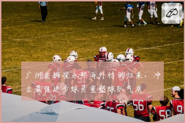 广州龙狮崔永熙海外特训归来,冲击最佳进步球员重塑球队气质