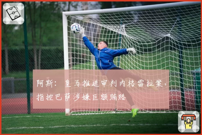 阿斯：皇马推进审判内格雷拉案，指控巴萨涉嫌巨额贿赂