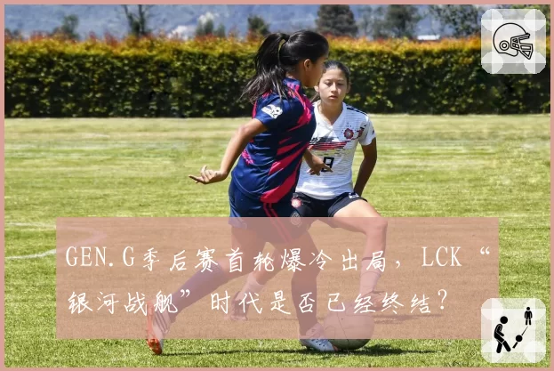 GEN.G季后赛首轮爆冷出局，LCK“银河战舰”时代是否已经终结？