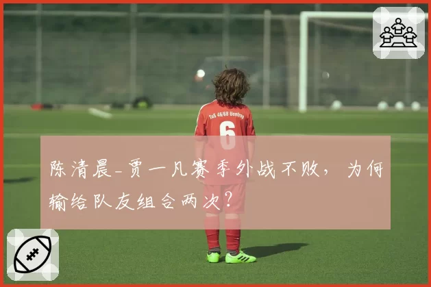 陈清晨_贾一凡赛季外战不败,为何输给队友组合两次?