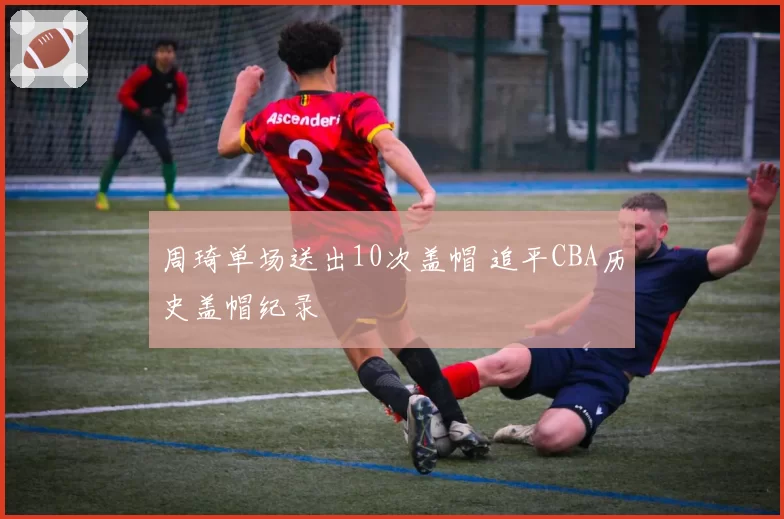 周琦单场送出10次盖帽 追平CBA历史盖帽纪录