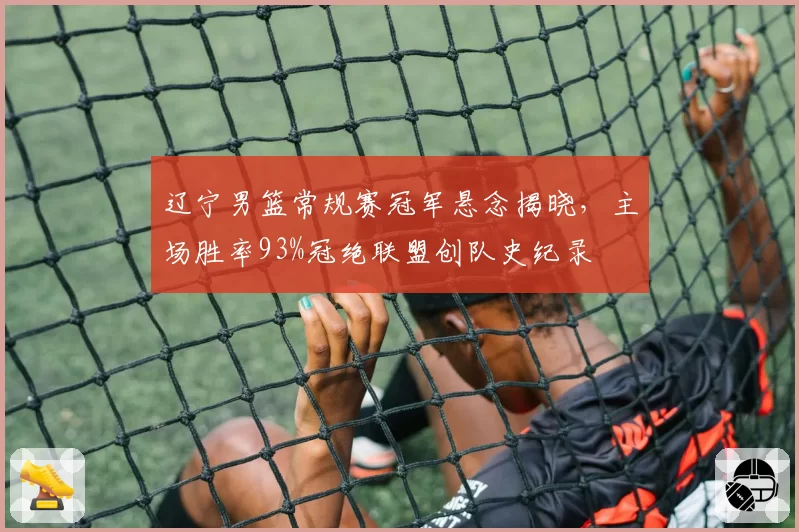 辽宁男篮常规赛冠军悬念揭晓,主场胜率93%冠绝联盟创队史纪录