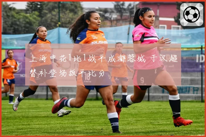上海申花1比1战平成都蓉城 于汉超替补登场扳平比分