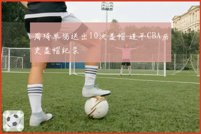 周琦单场送出10次盖帽 追平CBA历史盖帽纪录